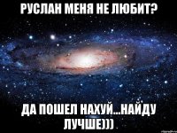 руслан меня не любит? да пошел нахуй...найду лучше)))