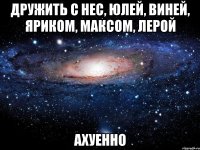 дружить с нес, юлей, виней, яриком, максом, лерой ахуенно