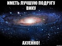 иметь лучшую подругу вику ахуенно!