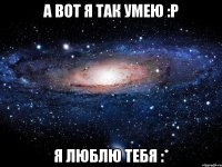 а вот я так умею :р я люблю тебя :*