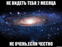 не видеть тебя 2 месяца не очень,если честно