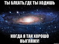 ты блеать,где ты ходишь когда я так хорошо выгляжу!