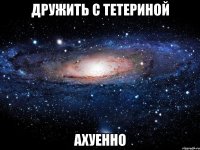 дружить с тетериной ахуенно