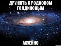 дружить с родионом голдиновым ахуенно