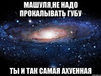 машуля,не надо прокалывать губу ты и так самая ахуенная