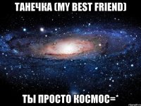 танечка (my best friend) ты просто космос=*