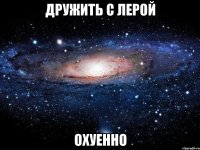 дружить с лерой охуенно