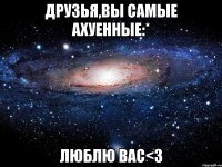 друзья,вы самые ахуенные:* люблю вас<3