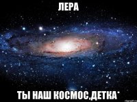 лера ты наш космос,детка*