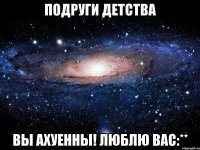 подруги детства вы ахуенны! люблю вас:**