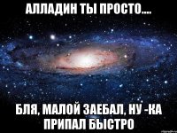 алладин ты просто.... бля, малой заебал, ну -ка припал быстро