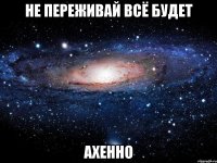 не переживай всё будет ахенно