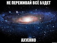 не переживай всё будет ахуенно