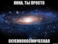 янка, ты просто охуеннокосмическая