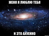 женя я люблю тебя и это ахуенно