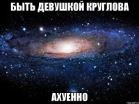 быть девушкой круглова ахуенно