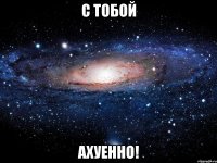 с тобой ахуенно!