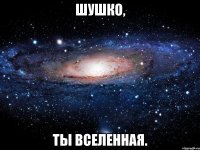 шушко, ты вселенная.