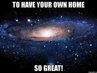 to have your own home so great!