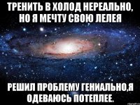 тренить в холод нереально, но я мечту свою лелея решил проблему гениально,я одеваюсь потеплее.