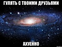 гулять с твоими друзьями ахуенно