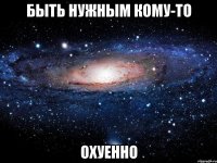 быть нужным кому-то охуенно