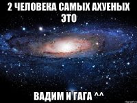 2 человека самых ахуеных это вадим и гага ^^