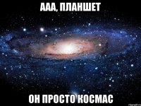 ааа, планшет он просто космас