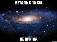 веталь с 15 см не ври, а?