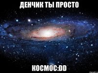 денчик ты просто космос:dd