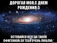 дорогая моя,с днем рождения:3 остовайся всегда такой офигенной:3я тебя очень люблю:*