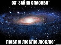 ох* зайка спасибо* люблю люблю люблю*