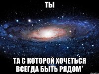 ты та с которой хочеться всегда быть рядом*