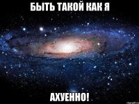 быть такой как я ахуенно!