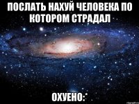 послать нахуй человека по котором страдал охуено:*