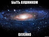 быть аушником охуенно