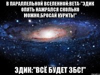 в параллельной вселенной:вета-"эдик опять нажрался сколько можно,бросай курить!" эдик:"всё будет збс!"