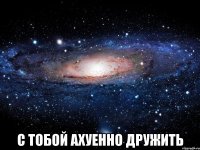  с тобой ахуенно дружить