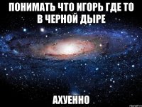 понимать что игорь где то в черной дыре ахуенно