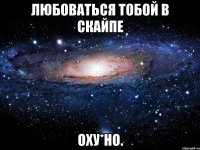 любоваться тобой в скайпе оху*но.