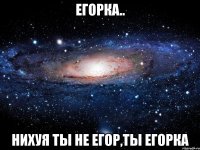 егорка.. нихуя ты не егор,ты егорка