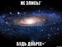 не злись)* будь добрее=*