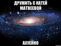 дружить с катей матвеевой ахуенно