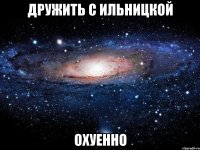 дружить с ильницкой охуенно