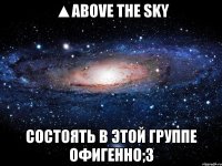 ▲above the sky состоять в этой группе офигенно;3