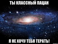 ты классный пацан я не хочу тебя терать!