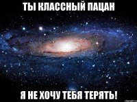 ты классный пацан я не хочу тебя терять!