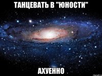 танцевать в "юности" ахуенно