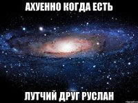 ахуенно когда есть лутчий друг руслан