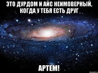 это дурдом и айс неимоверный, когда у тебя есть друг артем!